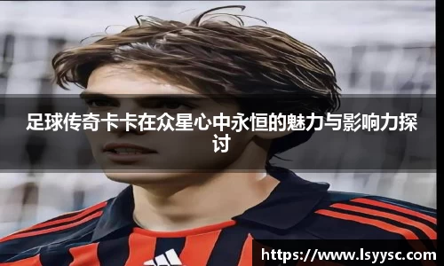 足球传奇卡卡在众星心中永恒的魅力与影响力探讨